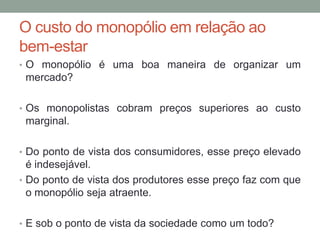 O custo do monopólio em relação ao
bem-estar
• O monopólio é uma boa maneira de organizar um

mercado?
• Os monopolistas cobram preços superiores ao custo

marginal.
• Do ponto de vista dos consumidores, esse preço elevado

é indesejável.
• Do ponto de vista dos produtores esse preço faz com que
o monopólio seja atraente.
• E sob o ponto de vista da sociedade como um todo?

 