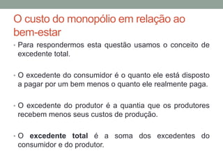 O custo do monopólio em relação ao
bem-estar
• Para respondermos esta questão usamos o conceito de

excedente total.
• O excedente do consumidor é o quanto ele está disposto

a pagar por um bem menos o quanto ele realmente paga.
• O excedente do produtor é a quantia que os produtores

recebem menos seus custos de produção.
• O excedente total é a soma dos excedentes do

consumidor e do produtor.

 