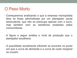 O Peso Morto
• Começaremos analisando o que a empresa monopolista

faria se fosse administrada por um planejador social
benevolente, que não se preocupa apenas com o lucro,
mas também com os benefícios recebidos pelos
consumidores.
• A figura a seguir analisa o nível de produção que o

planejador escolheria.
• A quantidade socialmente eficiente se encontra no ponto

em que a curva de demanda e a curva de custo marginal
se cruzam.

 