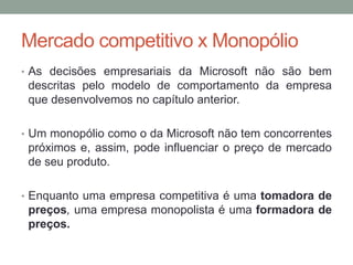 Mercado competitivo x Monopólio
• As decisões empresariais da Microsoft não são bem

descritas pelo modelo de comportamento da empresa
que desenvolvemos no capítulo anterior.
• Um monopólio como o da Microsoft não tem concorrentes

próximos e, assim, pode influenciar o preço de mercado
de seu produto.
• Enquanto uma empresa competitiva é uma tomadora de

preços, uma empresa monopolista é uma formadora de
preços.

 