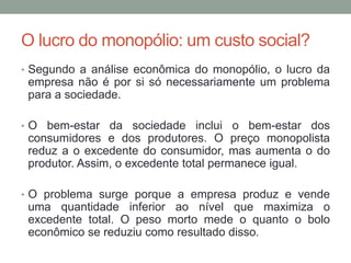 O lucro do monopólio: um custo social?
• Segundo a análise econômica do monopólio, o lucro da

empresa não é por si só necessariamente um problema
para a sociedade.
• O bem-estar da sociedade inclui o bem-estar dos

consumidores e dos produtores. O preço monopolista
reduz a o excedente do consumidor, mas aumenta o do
produtor. Assim, o excedente total permanece igual.
• O problema surge porque a empresa produz e vende

uma quantidade inferior ao nível que maximiza o
excedente total. O peso morto mede o quanto o bolo
econômico se reduziu como resultado disso.

 