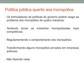 Política pública quanto aos monopólios
• Os formuladores de políticas do governo podem reagir ao

problema dos monopólios de quatro maneiras:
• Tentando

tornar as indústrias monopolizadas mais
competitivas;

• Regulamentando o comportamento dos monopólios;
• Transformando alguns monopólios privados em empresas

públicas;
• Não fazendo nada.

 
