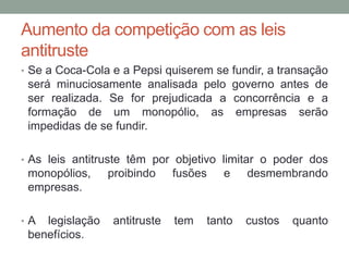 Aumento da competição com as leis
antitruste
• Se a Coca-Cola e a Pepsi quiserem se fundir, a transação

será minuciosamente analisada pelo governo antes de
ser realizada. Se for prejudicada a concorrência e a
formação de um monopólio, as empresas serão
impedidas de se fundir.
• As leis antitruste têm por objetivo limitar o poder dos

monopólios,
empresas.
•A

legislação
benefícios.

proibindo

antitruste

fusões

tem

e

tanto

desmembrando

custos

quanto

 