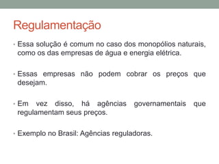 Regulamentação
• Essa solução é comum no caso dos monopólios naturais,

como os das empresas de água e energia elétrica.
• Essas empresas não podem cobrar os preços que

desejam.
• Em

vez disso, há agências
regulamentam seus preços.

governamentais

• Exemplo no Brasil: Agências reguladoras.

que

 