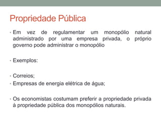 Propriedade Pública
• Em

vez de regulamentar um monopólio natural
administrado por uma empresa privada, o próprio
governo pode administrar o monopólio

• Exemplos:
• Correios;
• Empresas de energia elétrica de água;

• Os economistas costumam preferir a propriedade privada

à propriedade pública dos monopólios naturais.

 