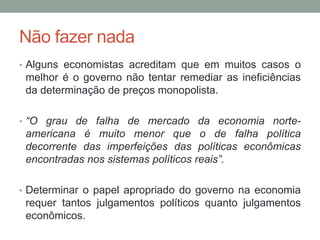 Não fazer nada
• Alguns economistas acreditam que em muitos casos o

melhor é o governo não tentar remediar as ineficiências
da determinação de preços monopolista.
• “O grau de falha de mercado da economia norte-

americana é muito menor que o de falha política
decorrente das imperfeições das políticas econômicas
encontradas nos sistemas políticos reais”.
• Determinar o papel apropriado do governo na economia

requer tantos julgamentos políticos quanto julgamentos
econômicos.

 