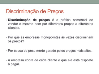 Discriminação de Preços
• Discriminação de preços é a prática comercial de

vender o mesmo bem por diferentes preços a diferentes
clientes.
• Por que as empresas monopolistas às vezes discriminam

os preços?
• Por causa do peso morto gerado pelos preços mais altos.

• A empresa cobra de cada cliente o que ele está disposto

a pagar.

 
