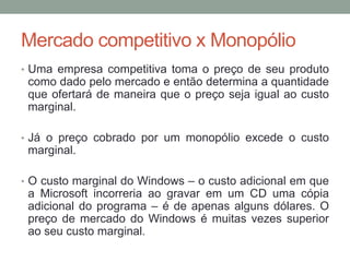 Mercado competitivo x Monopólio
• Uma empresa competitiva toma o preço de seu produto

como dado pelo mercado e então determina a quantidade
que ofertará de maneira que o preço seja igual ao custo
marginal.
• Já o preço cobrado por um monopólio excede o custo

marginal.
• O custo marginal do Windows – o custo adicional em que

a Microsoft incorreria ao gravar em um CD uma cópia
adicional do programa – é de apenas alguns dólares. O
preço de mercado do Windows é muitas vezes superior
ao seu custo marginal.

 