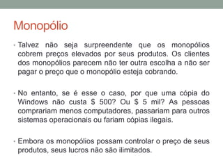 Monopólio
• Talvez

não seja surpreendente que os monopólios
cobrem preços elevados por seus produtos. Os clientes
dos monopólios parecem não ter outra escolha a não ser
pagar o preço que o monopólio esteja cobrando.

• No entanto, se é esse o caso, por que uma cópia do

Windows não custa $ 500? Ou $ 5 mil? As pessoas
comprariam menos computadores, passariam para outros
sistemas operacionais ou fariam cópias ilegais.
• Embora os monopólios possam controlar o preço de seus

produtos, seus lucros não são ilimitados.

 