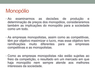 Monopólio
• Ao

examinarmos as decisões de produção e
determinação de preços dos monopólios, consideraremos
também as implicações do monopólio para a sociedade
como um todo.

• As empresas monopolistas, assim como as competitivas,

têm por objetivo maximizar o lucro, mas esse objetivo tem
ramificações muito diferentes para as empresas
competitivas e as monopolistas.
• Como as empresas monopolistas não estão sujeitas ao

freio da competição, o resultado em um mercado em que
haja monopólio nem sempre atende aos melhores
interesses da sociedade.

 