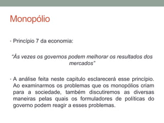 Monopólio
• Princípio 7 da economia:

“Às vezes os governos podem melhorar os resultados dos
mercados”
• A análise feita neste capitulo esclarecerá esse princípio.

Ao examinarmos os problemas que os monopólios criam
para a sociedade, também discutiremos as diversas
maneiras pelas quais os formuladores de políticas do
governo podem reagir a esses problemas.

 