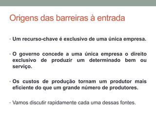 Origens das barreiras à entrada
• Um recurso-chave é exclusivo de uma única empresa.
• O governo concede a uma única empresa o direito

exclusivo de produzir um determinado bem ou
serviço.
• Os custos de produção tornam um produtor mais

eficiente do que um grande número de produtores.
• Vamos discutir rapidamente cada uma dessas fontes.

 