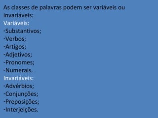 As classes de palavras podem ser variáveis ou
invariáveis:
Variáveis:
-Substantivos;
-Verbos;
-Artigos;
-Adjetivos;
-Pronomes;
-Numerais.
Invariáveis:
-Advérbios;
-Conjunções;
-Preposições;
-Interjeições.
 