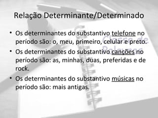 Relação Determinante/Determinado
• Os determinantes do substantivo telefone no
  período são: o, meu, primeiro, celular e preto.
• Os determinantes do substantivo canções no
  período são: as, minhas, duas, preferidas e de
  rock.
• Os determinantes do substantivo músicas no
  período são: mais antigas.
 