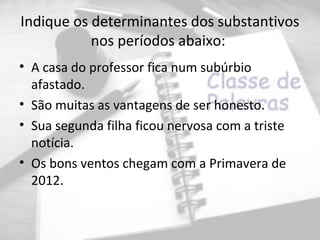 Indique os determinantes dos substantivos
           nos períodos abaixo:
• A casa do professor fica num subúrbio
  afastado.
• São muitas as vantagens de ser honesto.
• Sua segunda filha ficou nervosa com a triste
  notícia.
• Os bons ventos chegam com a Primavera de
  2012.
 