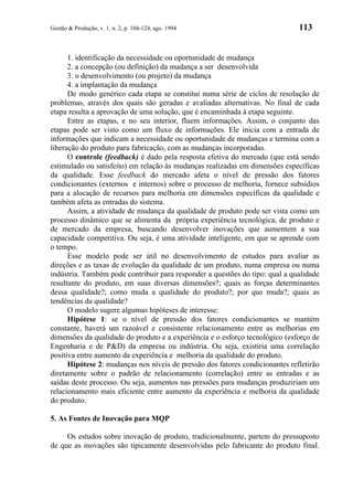 Gestão & Produção, v. 1, n. 2, p. 104-124, ago. 1994                           113


      1. identificação da necessidade ou oportunidade de mudança
      2. a concepção (ou definição) da mudança a ser desenvolvida
      3. o desenvolvimento (ou projeto) da mudança
      4. a implantação da mudança
      De modo genérico cada etapa se constitui numa série de ciclos de resolução de
problemas, através dos quais são geradas e avaliadas alternativas. No final de cada
etapa resulta a aprovação de uma solução, que é encaminhada à etapa seguinte.
      Entre as etapas, e no seu interior, fluem informações. Assim, o conjunto das
etapas pode ser visto como um fluxo de informações. Ele inicia com a entrada de
informações que indicam a necessidade ou oportunidade de mudanças e termina com a
liberação do produto para fabricação, com as mudanças incorporadas.
      O controle (feedback) é dado pela resposta efetiva do mercado (que está sendo
estimulado ou satisfeito) em relação às mudanças realizadas em dimensões específicas
da qualidade. Esse feedback do mercado afeta o nível de pressão dos fatores
condicionantes (externos e internos) sobre o processo de melhoria, fornece subsídios
para a alocação de recursos para melhoria em dimensões específicas da qualidade e
também afeta as entradas do sistema.
      Assim, a atividade de mudança da qualidade de produto pode ser vista como um
processo dinâmico que se alimenta da própria experiência tecnológica, de produto e
de mercado da empresa, buscando desenvolver inovações que aumentem a sua
capacidade competitiva. Ou seja, é uma atividade inteligente, em que se aprende com
o tempo.
      Esse modelo pode ser útil no desenvolvimento de estudos para avaliar as
direções e as taxas de evolução da qualidade de um produto, numa empresa ou numa
indústria. Também pode contribuir para responder a questões do tipo: qual a qualidade
resultante do produto, em suas diversas dimensões?; quais as forças determinantes
dessa qualidade?; como muda a qualidade do produto?; por que muda?; quais as
tendências da qualidade?
      O modelo sugere algumas hipóteses de interesse:
      Hipótese 1: se o nível de pressão dos fatores condicionantes se mantém
constante, haverá um razoável e consistente relacionamento entre as melhorias em
dimensões da qualidade do produto e a experiência e o esforço tecnológico (esforço de
Engenharia e de P&D) da empresa ou indústria. Ou seja, existiria uma correlação
positiva entre aumento da experiência e melhoria da qualidade do produto.
      Hipótese 2: mudanças nos níveis de pressão dos fatores condicionantes refletirão
diretamente sobre o padrão de relacionamento (correlação) entre as entradas e as
saídas deste processo. Ou seja, aumentos nas pressões para mudanças produziriam um
relacionamento mais eficiente entre aumento da experiência e melhoria da qualidade
do produto.

5. As Fontes de Inovação para MQP

     Os estudos sobre inovação de produto, tradicionalmente, partem do pressuposto
de que as inovações são tipicamente desenvolvidas pelo fabricante do produto final.
 