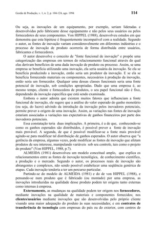 Gestão & Produção, v. 1, n. 2, p. 104-124, ago. 1994                           114


Ou seja, as inovações de um equipamento, por exemplo, seriam lideradas e
desenvolvidas pelo fabricante desse equipamento e não pelos seus usuários ou pelos
fornecedores de seus componentes. Von HIPPEL (1988), desenvolveu estudos em que
demonstra que esta hipótese é frequentemente incompatível com a realidade. Segundo
o autor, as fontes de inovação variam consideravelmente em diferentes indústrias e o
processo de inovação de produto ocorreria de forma distribuída entre usuários,
fabricantes e fornecedores.
      O autor desenvolve o conceito de "fonte funcional de inovação" e propõe uma
categorização das empresas em termos do relacionamento funcional através do qual
elas derivam benefícios de uma dada inovação de produto ou processo. Assim, se uma
empresa se beneficia utilizando uma inovação, ela seria usuária da inovação. Se ela se
beneficia produzindo a inovação, então seria um produtor da inovação. E se ela se
beneficia fornecendo materiais ou componentes, necessários à produção da inovação,
então seria um fornecedor. Qualquer uma dessas classes funcionais seria uma fonte
potencial de inovação, sob condições apropriadas. Dado que uma empresa é, ao
mesmo tempo, cliente e fornecedora de produtos, o seu papel funcional não é fixo,
dependendo da inovação específica que está sendo examinada.
      Embora o autor admita que existem muitos fatores que influenciam a fonte
funcional de inovação, ele sugere que a análise do valor esperado do ganho monetário
(ou seja, do lucro) advindo da introdução da inovação pelos inovadores potenciais,
permite prever a origem de uma inovação. Assim, as variações nas fontes de inovação
estariam associadas a variações nas expectativas de ganhos financeiros por parte dos
inovadores potenciais.
      Essa constatação teria duas implicações. A primeira, é a de que, conhecendo-se
como os ganhos esperados são distribuídos, é possível prever a fonte de inovação
mais provável. A segunda, de que é possível modificar-se a fonte mais provável
agindo-se para modificar tal distribuição de ganhos esperados. O autor observa que "a
gerência da empresa, algumas vezes, pode modificar as fontes de inovação que afetam
produtos de seu interesse, manipulando variáveis sob seu controle, tais como o projeto
do produto" (Von HIPPEL, 1988, p.7).
      ALMEIDA (1981) desenvolveu um modelo conceitual amplo, que explica os
relacionamentos entre as fontes de inovação tecnológica, de conhecimento científico,
a produção e o mercado. Segundo o autor, os processos reais de inovação são
abrangentes e complexos, não sendo possível estabelecer uma seqüência genérica de
etapas. Cada inovação tenderia a ter um percurso particular.
      Partindo-se do modelo de ALMEIDA (1981) e do de von HIPPEL (1988), e
pensando-se num produto que é fabricado (ou montado) por uma empresa, as
inovações introduzidas na qualidade desse produto podem ter origens tanto externas
como internas à empresa.
      Externamente, as mudanças na qualidade podem ter origem nos fornecedores,
mediante inovações na qualidade de materiais e componentes fornecidos; nos
clientes/usuários mediante inovações que são desenvolvidas pelo próprio cliente
visando uma maior adequação do produto às suas necessidades; e em contratos de
transferência de tecnologia com empresas do país ou do exterior, com centros de
 