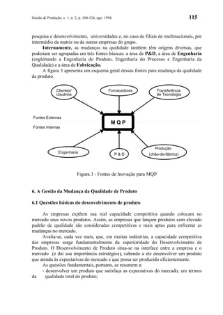 Gestão & Produção, v. 1, n. 2, p. 104-124, ago. 1994                                  115


pesquisa e desenvolvimento, universidades e, no caso de filiais de multinacionais, por
intermédio da matriz ou de outras empresas do grupo.
     Internamente, as mudanças na qualidade também têm origens diversas, que
poderiam ser agrupadas em três fontes básicas: a área de P&D, a área de Engenharia
(englobando a Engenharia do Produto, Engenharia do Processo e Engenharia da
Qualidade) e a área de Fabricação.
     A figura 3 apresenta um esquema geral dessas fontes para mudança da qualidade
de produto.

                Clientes/                         Fornecedores        Transferência
                Usuários                                              de Tecnologia




Fontes Externas
                                                   MQP
Fontes Internas




                                                                    Produção
                 Engenharia                            P&D       (chão-de-fábrica)




                             Figura 3 - Fontes de Inovação para MQP


6. A Gestão da Mudança da Qualidade de Produto

6.1 Questões básicas do desenvolvimento de produto

     As empresas expõem sua real capacidade competitiva quando colocam no
mercado seus novos produtos. Assim, as empresas que lançam produtos com elevado
padrão de qualidade são consideradas competitivas e mais aptas para enfrentar as
mudanças no mercado.
     Avalia-se, cada vez mais, que, em muitas indústrias, a capacidade competitiva
das empresas surge fundamentalmente da superioridade do Desenvolvimento de
Produto. O Desenvolvimento de Produto situa-se na interface entre a empresa e o
mercado (e daí sua importância estratégica), cabendo a ele desenvolver um produto
que atenda às expectativas do mercado e que possa ser produzido eficientemente.
     As questões fundamentais, portanto, se resumem a:
     - desenvolver um produto que satisfaça as expectativas do mercado, em termos
da     qualidade total do produto;
 