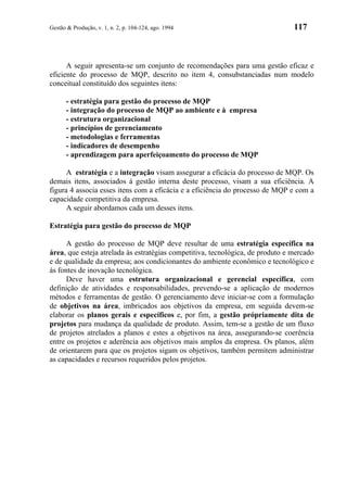 Gestão & Produção, v. 1, n. 2, p. 104-124, ago. 1994                            117



      A seguir apresenta-se um conjunto de recomendações para uma gestão eficaz e
eficiente do processo de MQP, descrito no item 4, consubstanciadas num modelo
conceitual constituído dos seguintes itens:

      - estratégia para gestão do processo de MQP
      - integração do processo de MQP ao ambiente e à empresa
      - estrutura organizacional
      - princípios de gerenciamento
      - metodologias e ferramentas
      - indicadores de desempenho
      - aprendizagem para aperfeiçoamento do processo de MQP

      A estratégia e a integração visam assegurar a eficácia do processo de MQP. Os
demais itens, associados à gestão interna deste processo, visam a sua eficiência. A
figura 4 associa esses itens com a eficácia e a eficiência do processo de MQP e com a
capacidade competitiva da empresa.
      A seguir abordamos cada um desses itens.

Estratégia para gestão do processo de MQP

      A gestão do processo de MQP deve resultar de uma estratégia específica na
área, que esteja atrelada às estratégias competitiva, tecnológica, de produto e mercado
e de qualidade da empresa; aos condicionantes do ambiente econômico e tecnológico e
às fontes de inovação tecnológica.
      Deve haver uma estrutura organizacional e gerencial específica, com
definição de atividades e responsabilidades, prevendo-se a aplicação de modernos
métodos e ferramentas de gestão. O gerenciamento deve iniciar-se com a formulação
de objetivos na área, imbricados aos objetivos da empresa, em seguida devem-se
elaborar os planos gerais e específicos e, por fim, a gestão própriamente dita de
projetos para mudança da qualidade de produto. Assim, tem-se a gestão de um fluxo
de projetos atrelados a planos e estes a objetivos na área, assegurando-se coerência
entre os projetos e aderência aos objetivos mais amplos da empresa. Os planos, além
de orientarem para que os projetos sigam os objetivos, também permitem administrar
as capacidades e recursos requeridos pelos projetos.
 