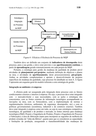 Gestão & Produção, v. 1, n. 2, p. 104-124, ago. 1994                                   118



       Estratégia e

       Integração                     Eficácia
      do Processo

         de MQP


                                                   Desempenho em   Competitividade
                                                                     da Empresa
                                                       MQP

      Gestão Interna

      do Processo
                                      Eficiência
         de MQP                                                      Desempenho em
                                                                      Outros Fatores


                      Figura 4 - Eficácia e Eficiência do Processo de MQP

      Também deve ser definido um conjunto de indicadores de desempenho deste
processo, para a sua gestão, e deve estar previsto o seu aperfeiçoamento contínuo, a
partir da aprendizagem gerada sistematicamente em cada projeto de MQP.
      Portanto, a estratégia para gestão da mudança da qualidade de produto prevê
atividades de planejamento pré-projetos, mediante definição de objetivos e planos
na área, e atividades de aperfeiçoamento, deste processo(sistema), pós-projeto.
Ambas as atividades complementam e apoiam o desenvolvimento de projetos
específicos de mudança da qualidade, cujo processo foi detalhado no item 4. A figura
5 apresenta um esquema geral do modelo referente a esta estratégia de gestão.

Integração ao ambiente e à empresa

      A eficácia pode ser assegurada pela integração deste processo com os fatores
condicionantes externos e internos à empresa. Ou seja, o processo deve estar integrado
com o mercado/cliente e suas necessidades, com as ações e estratégias dos
concorrentes, com as fontes externas de informação tecnológica acompanhando as
inovações na área, com os fornecedores, com a implementação de normas e
regulamentações (técnicas, ambientais, de segurança, desempenho, etc) e com as
políticas governamentais (econômica, industrial e de comércio exterior). Também
deve estar integrado à empresa como um todo, ou seja às suas estratégias competitiva,
tecnológica, de qualidade e de produto e mercado; às fontes internas para mudança
tecnológica (P&D, Projeto e Engenharia do Produto, Projeto e Engenharia do Processo
e Fabricação); à área de fabricação (tanto para incorporar as sugestões de melhoria do
produto oriundas do "chão-da-fábrica", quanto para que se considerem as capacidades
e limitações de produção, assegurando a manufaturabilidade das mudanças do
 