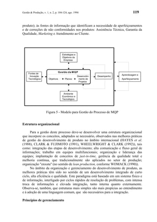 Gestão & Produção, v. 1, n. 2, p. 104-124, ago. 1994                                    119


produto); às fontes de informação que identificam a necessidade de aperfeiçoamentos
e de correções de não conformidades nos produtos: Assistência Técnica, Garantia da
Qualidade, Marketing e Atendimento ao Cliente.




                                    Estratégias e
                                    Objetivos da
                                     Empresa




                                 G estão da M Q P
     Fontes de
                                                                               Aprendizagem e
      Inovação                                      Desenvolvi-   Desempenho
     Tecnológica        Objetivos      Planos        mento de                  Aperfeiçoamento
                                                     Projetos




                                     Ambiente
                                    Econômico e
                                    Tecnológico




                      Figura 5 - Modelo para Gestão do Processo de MQP


Estrutura organizacional

      Para a gestão deste processo deve-se desenvolver uma estrutura organizacional
que incorpore os conceitos, adaptados se necessário, observados nas melhores práticas
de gestão do desenvolvimento de produto no âmbito internacional (HAYES et al.
(1988), CLARK & FUJIMOTO (1991), WHEELWRIGHT & CLARK (1992)), tais
como: integração das etapas de desenvolvimento; alta comunicação e fluxo geral de
informações; trabalho em equipes multifuncionais; organização e liderança das
equipes; implantação de conceitos de just-in-time, gerência da qualidade total e
melhoria contínua, que tradicionalmente são aplicados no setor de produção;
organização "enxuta" (no sentido de lean production, conforme WOMACK (1990)).
      No âmbito da organização e gerenciamento do desenvolvimento de produto, as
melhores práticas têm sido no sentido de um desenvolvimento integrado de curto
ciclo, alta eficiência e qualidade. Este paradigma está baseado em um sistema físico e
de informação, interligado por ciclos rápidos de resolução de problemas, com intensa
troca de informações e elevada integração, tanto interna quanto externamente.
Observa-se, também, que estruturas mais simples são mais propícias ao entendimento
e à adoção de uma linguagem comum, que são necessários para a integração.

Princípios de gerenciamento
 