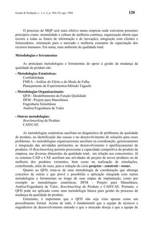 Gestão & Produção, v. 1, n. 2, p. 104-124, ago. 1994                         120



     O processo de MQP será mais efetivo numa empresa onde estiverem presentes
princípios como: mentalidade e cultura de melhoria contínua, organização aberta (que
recorre a todas as fontes de informação e de inovação), integração com clientes e
fornecedores, orientação para o mercado e melhoria constante da capacitação dos
recursos humanos. Em suma, num ambiente de qualidade total.

Metodologias e ferramentas

     As principais metodologias e ferramentas de apoio à gestão da mudança da
qualidade de produto são:
- Metodologias Estatísticas:
     Confiabilidade
     FMEA - Análise do Efeito e do Modo de Falha
     Planejamento de Experimentos/Método Taguchi
- Metodologias Organizacionais:
     QFD - Desdobramento da Função Qualidade
     DFM - Projeto para Manufatura
     Engenharia Simultânea
     Análise/Engenharia de Valor

- Outras metodologias:
     Benchmarking de Produto
     CAD/CAE

      As metodologias estatísticas auxiliam no diagnóstico de problemas da qualidade
de produto, na identificação das causas e no desenvolvimento de soluções para esses
problemas. As metodologias organizacionais auxiliam na coordenação, gerenciamento
e integração das atividades pertinentes ao desenvolvimento e aperfeiçoamento de
produtos. O Benchmarking permite posicionar a capacidade competitiva do produto da
empresa, nas diversas dimensões da qualidade total, em relação aos concorrentes. Já
os sistemas CAD e CAE auxiliam nas atividades de projeto de novos produtos ou de
melhoria dos produtos existentes, bem como na realização de simulações,
contribuindo, além do mais, para a redução do ciclo projetar - construir - testar.
      Quanto ao QFD, trata-se de uma metodologia de coordenação que abrange
conceitos de outras e que prevê e possibilita a aplicação integrada com outras
metodologias e ferramentas ao longo de suas etapas de implantação, como por
exemplo as metodologias estatísticas, DFM - Projeto para Manufatura,
Análise/Engenharia de Valor, Benchmarking de Produto e CAD/CAE. Portanto, o
QFD pode ser aplicado como uma metodologia básica para gestão do processo de
mudança da qualidade de produto.
      Entretanto, é importante que o QFD não seja visto apenas como um
procedimento formal. Acima de tudo, é fundamental que a equipe de técnicos e
engenheiros de desenvolvimento entenda o que o mercado deseja e que a equipe de
 