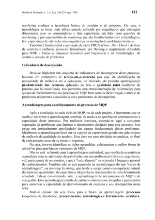 Gestão & Produção, v. 1, n. 2, p. 104-124, ago. 1994                            121


marketing conheça a tecnologia básica do produto e do processo. Ou seja, a
metodologia se torna mais eficaz quando aplicada por engenheiros que interagem
diretamente com os consumidores e têm experiência em lidar com questões de
marketing, e por especialistas de marketing que são familiarizados com a tecnologia e
têm experiência de interação com engenheiros na resolução de problemas técnicos.
      Também é fundamental a aplicação do ciclo PDCA (Plan - Do - Check - Action)
de controle e melhoria (conceito formalizado por Deming e amplamente difundido
pela JUSE - Union of Japanese Scientists and Engineers) e de metodologias de
análise e solução de problemas.

Indicadores de desempenho

      Deve-se implantar um conjunto de indicadores de desempenho deste processo,
baseado em parâmetros de tempo-até-o-mercado (ou seja, da identificação da
necessidade de melhoria até a colocação, no mercado, do produto aperfeiçoado);
produtividade dos recursos aplicados na área e qualidade total resultante do
produto que foi modificado. Isso permitirá uma retroalimentação de informações para
ajustes de melhoramentos do processo de MQP bem como a identificação e análise de
problemas recorrentes associados a estes parâmetros de desempenho.

Aprendizagem para aperfeiçoamento do processo de MQP

      Após a conclusão de cada ciclo de MQP, ou de cada projeto, é importante que se
avalie e incorpore a aprendizagem ocorrida, de modo a se aperfeiçoar continuamente a
capacidade deste processo. Por melhoria contínua, entende-se aqui a constante
superação de problemas que limitam o desempenho desejado para este processo. Isto
exige um conhecimento aprofundado das causas fundamentais destes problemas.
Idealmente a aprendizagem deve dar-se a partir da experiência gerada em cada projeto
de melhoria da qualidade do produto. Esta deve ser uma atividade sistemática, no final
de cada projeto, antes de se iniciar o seguinte.
      Ou seja, deve-se identificar as lições aprendidas e determinar a melhor forma de
aplicá-las para aperfeiçoar o processo de MQP.
      Não se está referindo aqui à aprendizagem individual, que resulta da experiência
acumulada com as atividades desenvolvidas por um profissional (técnico, engenheiro,
etc) participante de um projeto, e que é "naturalmente" incorporada à bagagem pessoal
de conhecimentos. Também não se está pensando na aprendizagem do tipo "curva de
aprendizagem", ou learning by doing, que tende a surgir como consequência natural
do aumento quantitativo da experiência adquirida no desempenho de uma determinada
atividade. Está-se considerando, sim, a aprendizagem de um processo de MQP e de
sua gestão. Esta aprendizagem resulta de esforços sistemáticos, dirigidos e gerenciados
para aumentar a capacidade de denvolvimento da empresa e seu desempenho nesta
área.
      Pode-se pensar em seis focos para a busca da aprendizagem: processos
(sequência de atividades), procedimentos, metodologias e ferramentas, estrutura,
 