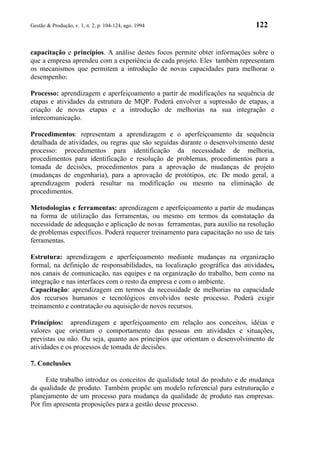 Gestão & Produção, v. 1, n. 2, p. 104-124, ago. 1994                          122


capacitação e princípios. A análise destes focos permite obter informações sobre o
que a empresa aprendeu com a experiência de cada projeto. Eles também representam
os mecanismos que permitem a introdução de novas capacidades para melhorar o
desempenho:

Processo: aprendizagem e aperfeiçoamento a partir de modificações na sequência de
etapas e atividades da estrutura de MQP. Poderá envolver a supressão de etapas, a
criação de novas etapas e a introdução de melhorias na sua integração e
intercomunicação.

Procedimentos: representam a aprendizagem e o aperfeiçoamento da sequência
detalhada de atividades, ou regras que são seguidas durante o desenvolvimento deste
processo: procedimentos para identificação da necessidade de melhoria,
procedimentos para identificação e resolução de problemas, procedimentos para a
tomada de decisões, procedimentos para a aprovação de mudanças de projeto
(mudanças de engenharia), para a aprovação de protótipos, etc. De modo geral, a
aprendizagem poderá resultar na modificação ou mesmo na eliminação de
procedimentos.

Metodologias e ferramentas: aprendizagem e aperfeiçoamento a partir de mudanças
na forma de utilização das ferramentas, ou mesmo em termos da constatação da
necessidade de adequação e aplicação de novas ferramentas, para auxílio na resolução
de problemas específicos. Poderá requerer treinamento para capacitação no uso de tais
ferramentas.

Estrutura: aprendizagem e aperfeiçoamento mediante mudanças na organização
formal, na definição de responsabilidades, na localização geográfica das atividades,
nos canais de comunicação, nas equipes e na organização do trabalho, bem como na
integração e nas interfaces com o resto da empresa e com o ambiente.
Capacitação: aprendizagem em termos da necessidade de melhorias na capacidade
dos recursos humanos e tecnológicos envolvidos neste processo. Poderá exigir
treinamento e contratação ou aquisição de novos recursos.

Princípios: aprendizagem e aperfeiçoamento em relação aos conceitos, idéias e
valores que orientam o comportamento das pessoas em atividades e situações,
previstas ou não. Ou seja, quanto aos princípios que orientam o desenvolvimento de
atividades e os processos de tomada de decisões.

7. Conclusões

      Este trabalho introduz os conceitos de qualidade total do produto e de mudança
da qualidade de produto. Também propõe um modelo referencial para estruturação e
planejamento de um processo para mudança da qualidade de produto nas empresas.
Por fim apresenta proposições para a gestão desse processo.
 