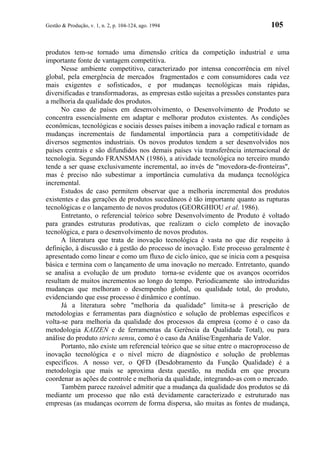 Gestão & Produção, v. 1, n. 2, p. 104-124, ago. 1994                            105


produtos tem-se tornado uma dimensão crítica da competição industrial e uma
importante fonte de vantagem competitiva.
      Nesse ambiente competitivo, caracterizado por intensa concorrência em nível
global, pela emergência de mercados fragmentados e com consumidores cada vez
mais exigentes e sofisticados, e por mudanças tecnológicas mais rápidas,
diversificadas e transformadoras, as empresas estão sujeitas a pressões constantes para
a melhoria da qualidade dos produtos.
      No caso de países em desenvolvimento, o Desenvolvimento de Produto se
concentra essencialmente em adaptar e melhorar produtos existentes. As condições
econômicas, tecnológicas e sociais desses países inibem a inovação radical e tornam as
mudanças incrementais de fundamental importância para a competitividade de
diversos segmentos industriais. Os novos produtos tendem a ser desenvolvidos nos
países centrais e são difundidos nos demais países via transferência internacional de
tecnologia. Segundo FRANSMAN (1986), a atividade tecnológica no terceiro mundo
tende a ser quase exclusivamente incremental, ao invés de "movedora-de-fronteiras",
mas é preciso não subestimar a importância cumulativa da mudança tecnológica
incremental.
      Estudos de caso permitem observar que a melhoria incremental dos produtos
existentes e das gerações de produtos sucedâneos é tão importante quanto as rupturas
tecnológicas e o lançamento de novos produtos (GEORGHIOU et al. 1986).
      Entretanto, o referencial teórico sobre Desenvolvimento de Produto é voltado
para grandes estruturas produtivas, que realizam o ciclo completo de inovação
tecnológica, e para o desenvolvimento de novos produtos.
      A literatura que trata de inovação tecnológica é vasta no que diz respeito à
definição, à discussão e à gestão do processo de inovação. Este processo geralmente é
apresentado como linear e como um fluxo de ciclo único, que se inicia com a pesquisa
básica e termina com o lançamento de uma inovação no mercado. Entretanto, quando
se analisa a evolução de um produto torna-se evidente que os avanços ocorridos
resultam de muitos incrementos ao longo do tempo. Periodicamente são introduzidas
mudanças que melhoram o desempenho global, ou qualidade total, do produto,
evidenciando que esse processo é dinâmico e contínuo.
      Já a literatura sobre "melhoria da qualidade" limita-se à prescrição de
metodologias e ferramentas para diagnóstico e solução de problemas específicos e
volta-se para melhoria da qualidade dos processos da empresa (como é o caso da
metodologia KAIZEN e de ferramentas da Gerência da Qualidade Total), ou para
análise do produto stricto sensu, como é o caso da Análise/Engenharia de Valor.
      Portanto, não existe um referencial teórico que se situe entre o macroprocesso de
inovação tecnológica e o nível micro de diagnóstico e solução de problemas
específicos. A nosso ver, o QFD (Desdobramento da Função Qualidade) é a
metodologia que mais se aproxima desta questão, na medida em que procura
coordenar as ações de controle e melhoria da qualidade, integrando-as com o mercado.
      Também parece razoável admitir que a mudança da qualidade dos produtos se dá
mediante um processo que não está devidamente caracterizado e estruturado nas
empresas (as mudanças ocorrem de forma dispersa, são muitas as fontes de mudança,
 