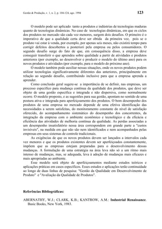 Gestão & Produção, v. 1, n. 2, p. 104-124, ago. 1994                            123


      O modelo pode ser aplicado tanto a produtos e indústrias de tecnologias maduras
quanto de tecnologias dinâmicas. No caso de tecnologias dinâmicas, em que os ciclos
dos produtos no mercado são cada vez menores, surgem dois desafios. O primeiro é o
imperativo de que a qualidade certa deve ser obtida da primeira vez, pois se o
produto vai estar à venda, por exemplo, por apenas seis meses, não existirá tempo para
corrigir defeitos descobertos a posteriori pela empresa ou pelos consumidores. O
segundo desafio surge do fato de que, em consequência disso, a empresa deve
conseguir transferir o que aprendeu sobre qualidade a partir de atividades e produtos
anteriores (por exemplo, ao desenvolver e produzir o modelo do último ano) para os
novos produtos e atividades (por exemplo, para o modelo do próximo ano).
      O modelo também pode auxiliar nessas situações, onde os novos produtos podem
utilizar tecnologias significativamente diferentes das anteriores, principalmente em
relação ao segundo desafio, contribuindo inclusive para que a empresa aprenda a
aprender.
      Como conclusão geral sugere-se a importância de se definir, nas empresas, um
processo específico para mudança contínua da qualidade dos produtos, que deve ser
objeto de uma gestão específica e integrada e não dispersiva, como normalmente
ocorre. O modelo proposto, e as sugestões para sua gestão, apontam no sentido de uma
postura ativa e integrada para aperfeiçoamento dos produtos. O bom desempenho dos
produtos de uma empresa no mercado depende de uma efetiva identificação das
necessidades a serem satisfeitas, do monitoramento constante do nível de satisfação
oferecido, do acompanhamento sistemático do desempenho dos concorrentes, da
integração da empresa com o ambiente econômico e tecnológico e da eficácia e
eficiência das atividades de melhoria contínua da qualidade. As perdas associadas a
um desempenho insatisfatório nessa área correspondem em grande parte a "custos
invisíveis", na medida em que não são nem identificados e nem acompanhados pelas
empresas em seus sistemas de controle tradicionais.
      As exigências de que os novos produtos devem ser lançados a intervalos cada
vez menores e que os produtos existentes devem ser aperfeiçoados constantemente,
impõem que as empresas estejam preparadas para o desenvolvimento dessas
mudanças. A formulação de uma estratégia na área leva não só a um ritmo mais
intenso de mudanças, mas, se adequada, leva à adoção de mudanças mais eficazes e
mais apropriadas ao ambiente.
      Esse modelo será objeto de aperfeiçoamentos mediante estudos teóricos e
aplicações práticas em casos específicos. Esses estudos e aplicações terão continuidade
ao longo de duas linhas de pesquisa: "Gestão da Qualidade em Desenvolvimento de
Produto" e "Avaliação da Qualidade de Produtos".



Referências Bibliográficas:

ABERNATHY, W.J.; CLARK, K.B.; KANTROW, A.M.: Industrial Renaissance.
  Basic Books, New York, 1983.
 