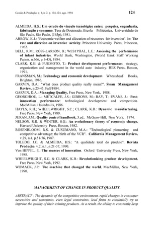 Gestão & Produção, v. 1, n. 2, p. 104-124, ago. 1994                                124


ALMEIDA, H.S.: Um estudo do vínculo tecnológico entre: pesquisa, engenharia,
  fabricação e consumo. Tese de Doutorado, Escola Politécnica, Universidade de
  São Paulo, São Paulo, (163p), 1981.
ARROW, K.J.: "Economic welfare and allocation of resources for invention". In: The
  rate and direction on inventive activity. Princeton University Press, Princeton,
  1962.
BELL, R.M.; ROSS-LARSON, B.; WESTPHAL, L.E.: Assessing the performance
  of infant industries. World Bank, Washington, (World Bank Staff Working
  Papers, n.666, p.1-43), 1984.
CLARK, K.B. & FUJIMOTO, T.: Product development performance: strategy,
  organization and management in the world auto industry. HBS Press, Boston,
  1991.
FRANSMAN, M.: Technology and economic development. Wheatsheaf Books,
  Brighton, 1986.
GARVIN, D.A.: "What does product quality really mean?". Sloan Management
  Review, p.25-43, Fall/1984.
GARVIN, D.A.: Managing Quality. Free Press, New York, 1988.
GEORGHIOU, L.; METCALFE, J.S.; GIBBONS, M.; RAY, T.; EVANS, J.: Post-
  innovation performance: technological development and competition.
  MacMillan, Houndmills, 1986.
HAYES, R.H.; WHEELWRIGHT, S.C.; CLARK, K.B.: Dynamic manufacturing.
  Free Press, New York, 1988.
JURAN, J.M.: Quality control handbook, 3.ed.. McGraw-Hill, New York, 1974.
NELSON, R.R. & WINTER, S.G.: An evolutionary theory of economic change.
  Harvard University Press, Boston, 1982.
ROSENBLOOM, R.S. & CUSUMANO, M.A.: "Technological pioneering and
  competitive advantage: the birth of the VCR". California Management Review.
  v.29, n.4, p.51-76, 1987.
TOLEDO, J.C. & ALMEIDA, H.S.: "A qualidade total do produto". Revista
  Produção, v.2, n.1, p.21-37, 1990.
Von HIPPEL, E.: The sources of innovation. Oxford University Press, New York,
  1988.
WHEELWRIGHT, S.G. & CLARK, K.B.: Revolutionizing product development.
  Free Press, New York, 1992.
WOMACK, J.P.: The machine that changed the world. MacMillan, New York,
  1990.



                MANAGEMENT OF CHANGE IN PRODUCT QUALITY

ABSTRACT - The dynamic of the competitive environment, rapid changes in consumer
necessities and sometimes, even legal constraints, lead firms to continually try to
improve the quality of their existing products. As a result, the ability to constantly keep
 