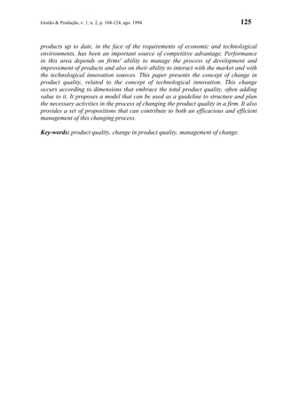 Gestão & Produção, v. 1, n. 2, p. 104-124, ago. 1994                               125


products up to date, in the face of the requirements of economic and technological
environments, has been an important source of competitive advantage. Performance
in this area depends on firms' ability to manage the process of development and
improvement of products and also on their ability to interact with the market and with
the technological innovation sources. This paper presents the concept of change in
product quality, related to the concept of technological innovation. This change
occurs according to dimensions that embrace the total product quality, often adding
value to it. It proposes a model that can be used as a guideline to structure and plan
the necessary activities in the process of changing the product quality in a firm. It also
provides a set of propositions that can contribute to both an efficacious and efficient
management of this changing process.

Key-words: product quality, change in product quality, management of change.
 