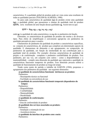 Gestão & Produção, v. 1, n. 2, p. 104-124, ago. 1994                          107


característica. E a qualidade global do produto pode ser vista como uma resultante de
todas as qualidades parciais (TOLEDO & ALMEIDA, 1990).
      Se para cada característica de qualidade (ci) do produto existe uma qualidade
(qi), a qualidade global, que passaremos a chamar de qualidade total do produto
(QTP), seria resultante de uma função dessas qualidades qi. Assim tem-se que:

              QTP = f(q1, q2,..., qn; a1, a2,...,an)

onde qi é a qualidade de cada característica e os ai são os parâmetros da função.
      Entretanto, as características de qualidade do produto são muitas e de diversos
tipos. Para efeito de simplificação é conveniente agrupá-las em parâmetros da
qualidade perceptíveis para o usuário.
      Chamaremos de parâmetro da qualidade de produto a características específicas,
ou conjunto de características, do produto que compõem um determinado aspecto da
qualidade. E chamaremos de dimensão a um agrupamento, ou composição, de
parâmetros da qualidade, em função da similaridade de sua contribuição para a
qualidade total do produto. Por exemplo: diversas características de qualidade de
projeto e de conformação compõem o parâmetro confiabilidade do produto. Este
parâmetro, por sua vez, em conjunto com outros - como a disponibilidade e a
mantenabilidade - compõe uma dimensão da qualidade que representa a qualidade de
características funcionais temporais do produto. Essa dimensão procura refletir a
qualidade de funcionamento do produto ao longo do tempo.
      Tendo como ponto de partida o trabalho de GARVIN (1984), propomos o
agrupamento dos parâmetros da qualidade nas seguintes dimensões:
       a) qualidade de características funcionais intrínsecas ao produto:
       Parâmetros:
        - Desempenho técnico ou funcional
        - Facilidade ou conveniência de uso
       b) qualidade de características funcionais temporais (dependentes do
           tempo):
       Parâmetros:
        - Disponibilidade
        - Confiabilidade
        - Mantenabilidade
        - Durabilidade
       c) qualidade de conformação:
       Parâmetro:
       - Grau de conformidade do produto
       d) qualidade dos serviços associados ao produto:
       Parâmetros:
        - Instalação e orientação de uso
        - Assistência técnica
       e) qualidade da interface do produto com o meio:
       Parâmetros:
 
