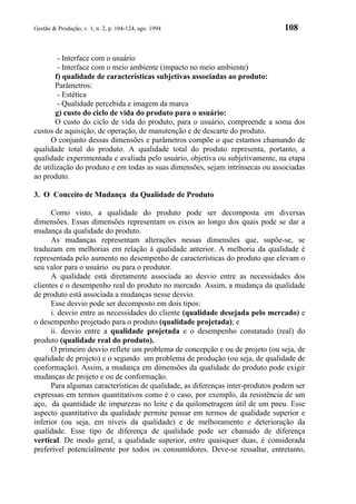 Gestão & Produção, v. 1, n. 2, p. 104-124, ago. 1994                            108


         - Interface com o usuário
         - Interface com o meio ambiente (impacto no meio ambiente)
        f) qualidade de características subjetivas associadas ao produto:
        Parâmetros:
         - Estética
         - Qualidade percebida e imagem da marca
        g) custo do ciclo de vida do produto para o usuário:
        O custo do ciclo de vida do produto, para o usuário, compreende a soma dos
custos de aquisição, de operação, de manutenção e de descarte do produto.
      O conjunto dessas dimensões e parâmetros compõe o que estamos chamando de
qualidade total do produto. A qualidade total do produto representa, portanto, a
qualidade experimentada e avaliada pelo usuário, objetiva ou subjetivamente, na etapa
de utilização do produto e em todas as suas dimensões, sejam intrínsecas ou associadas
ao produto.

3. O Conceito de Mudança da Qualidade de Produto

      Como visto, a qualidade do produto pode ser decomposta em diversas
dimensões. Essas dimensões representam os eixos ao longo dos quais pode se dar a
mudança da qualidade do produto.
      As mudanças representam alterações nessas dimensões que, supõe-se, se
traduzam em melhorias em relação à qualidade anterior. A melhoria da qualidade é
representada pelo aumento no desempenho de características do produto que elevam o
seu valor para o usuário ou para o produtor.
      A qualidade está diretamente associada ao desvio entre as necessidades dos
clientes e o desempenho real do produto no mercado. Assim, a mudança da qualidade
de produto está associada a mudanças nesse desvio.
      Esse desvio pode ser decomposto em dois tipos:
      i. desvio entre as necessidades do cliente (qualidade desejada pelo mercado) e
o desempenho projetado para o produto (qualidade projetada); e
      ii. desvio entre a qualidade projetada e o desempenho constatado (real) do
produto (qualidade real do produto).
      O primeiro desvio reflete um problema de concepção e ou de projeto (ou seja, de
qualidade de projeto) e o segundo um problema de produção (ou seja, de qualidade de
conformação). Assim, a mudança em dimensões da qualidade do produto pode exigir
mudanças de projeto e ou de conformação.
      Para algumas características de qualidade, as diferenças inter-produtos podem ser
expressas em termos quantitativos como é o caso, por exemplo, da resistência de um
aço, da quantidade de impurezas no leite e da quilometragem útil de um pneu. Esse
aspecto quantitativo da qualidade permite pensar em termos de qualidade superior e
inferior (ou seja, em níveis da qualidade) e de melhoramento e deterioração da
qualidade. Esse tipo de diferença de qualidade pode ser chamado de diferença
vertical. De modo geral, a qualidade superior, entre quaisquer duas, é considerada
preferível potencialmente por todos os consumidores. Deve-se ressaltar, entretanto,
 