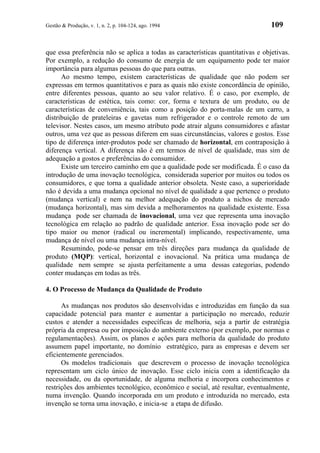 Gestão & Produção, v. 1, n. 2, p. 104-124, ago. 1994                             109


que essa preferência não se aplica a todas as características quantitativas e objetivas.
Por exemplo, a redução do consumo de energia de um equipamento pode ter maior
importância para algumas pessoas do que para outras.
      Ao mesmo tempo, existem características de qualidade que não podem ser
expressas em termos quantitativos e para as quais não existe concordância de opinião,
entre diferentes pessoas, quanto ao seu valor relativo. É o caso, por exemplo, de
características de estética, tais como: cor, forma e textura de um produto, ou de
características de conveniência, tais como a posição do porta-malas de um carro, a
distribuição de prateleiras e gavetas num refrigerador e o controle remoto de um
televisor. Nestes casos, um mesmo atributo pode atrair alguns consumidores e afastar
outros, uma vez que as pessoas diferem em suas circunstâncias, valores e gostos. Esse
tipo de diferença inter-produtos pode ser chamado de horizontal, em contraposição à
diferença vertical. A diferença não é em termos de nível de qualidade, mas sim de
adequação a gostos e preferências do consumidor.
      Existe um terceiro caminho em que a qualidade pode ser modificada. É o caso da
introdução de uma inovação tecnológica, considerada superior por muitos ou todos os
consumidores, e que torna a qualidade anterior obsoleta. Neste caso, a superioridade
não é devida a uma mudança opcional no nível de qualidade a que pertence o produto
(mudança vertical) e nem na melhor adequação do produto a nichos de mercado
(mudança horizontal), mas sim devida a melhoramentos na qualidade existente. Essa
mudança pode ser chamada de inovacional, uma vez que representa uma inovação
tecnológica em relação ao padrão de qualidade anterior. Essa inovação pode ser do
tipo maior ou menor (radical ou incremental) implicando, respectivamente, uma
mudança de nível ou uma mudança intra-nível.
      Resumindo, pode-se pensar em três direções para mudança da qualidade de
produto (MQP): vertical, horizontal e inovacional. Na prática uma mudança de
qualidade nem sempre se ajusta perfeitamente a uma dessas categorias, podendo
conter mudanças em todas as três.

4. O Processo de Mudança da Qualidade de Produto

      As mudanças nos produtos são desenvolvidas e introduzidas em função da sua
capacidade potencial para manter e aumentar a participação no mercado, reduzir
custos e atender a necessidades específicas de melhoria, seja a partir de estratégia
própria da empresa ou por imposição do ambiente externo (por exemplo, por normas e
regulamentações). Assim, os planos e ações para melhoria da qualidade do produto
assumem papel importante, no domínio estratégico, para as empresas e devem ser
eficientemente gerenciados.
      Os modelos tradicionais que descrevem o processo de inovação tecnológica
representam um ciclo único de inovação. Esse ciclo inicia com a identificação da
necessidade, ou da oportunidade, de alguma melhoria e incorpora conhecimentos e
restrições dos ambientes tecnológico, econômico e social, até resultar, eventualmente,
numa invenção. Quando incorporada em um produto e introduzida no mercado, esta
invenção se torna uma inovação, e inicia-se a etapa de difusão.
 