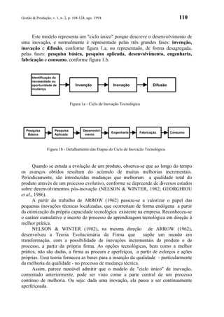 Gestão & Produção, v. 1, n. 2, p. 104-124, ago. 1994                                          110


     Este modelo representa um "ciclo único" porque descreve o desenvolvimento de
uma inovação, e normalmente é representado pelas três grandes fases: invenção,
inovação e difusão, conforme figura 1.a, ou representado, de forma desagregada,
pelas fases: pesquisa básica, pesquisa aplicada, desenvolvimento, engenharia,
fabricação e consumo, conforme figura 1.b.


      Identificação da
      necessidade ou
      oportunidade de              Invenção              Inovação               Difusão
      mudança



                                Figura 1a - Ciclo de Inovação Tecnológica




   Pesquisa          Pesquisa           Desenvolvi-
                                                        Engenharia      Fabricação        Consumo
    Básica           Aplicada            mento



                Figura 1b - Detalhamento das Etapas do Ciclo de Inovação Tecnológica



       Quando se estuda a evolução de um produto, observa-se que ao longo do tempo
os avanços obtidos resultam do acúmulo de muitas melhorias incrementais.
Periodicamente, são introduzidas mudanças que melhoram a qualidade total do
produto através de um processo evolutivo, conforme se depreende de diversos estudos
sobre desenvolvimentos pós-inovação (NELSON & WINTER, 1982; GEORGHIOU
et al., 1986).
       A partir do trabalho de ARROW (1962) passou-se a valorizar o papel das
pequenas inovações técnicas localizadas, que ocorreriam de forma endógena a partir
da otimização da própria capacidade tecnológica existente na empresa. Reconheceu-se
o caráter cumulativo e incerto do processo de aprendizagem tecnológica em direção à
melhor prática.
       NELSON & WINTER (1982), na mesma direção de ARROW (1962),
desenvolveu a Teoria Evolucionária da Firma que               supõe um mundo em
transformação, com a possibilidade de inovações incrementais de produto e de
processo, a partir da própria firma. As opções tecnológicas, bem como a melhor
prática, não são dadas, a firma as procura e aperfeiçoa, a partir de esforços e ações
próprias. Essa teoria forneceu as bases para a inserção da qualidade - particularmente
da melhoria da qualidade - no processo de mudança técnica.
       Assim, parece razoável admitir que o modelo de "ciclo único" de inovação,
comentado anteriormente, pode ser visto como a parte central de um processo
contínuo de melhoria. Ou seja: dada uma inovação, ela passa a ser continuamente
aperfeiçoada.
 