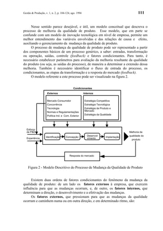 Gestão & Produção, v. 1, n. 2, p. 104-124, ago. 1994                                           111


      Nesse sentido parece desejável, e útil, um modelo conceitual que descreva o
processo de melhoria da qualidade de produto. Esse modelo, que em parte se
confunde com um modelo de inovação tecnológica em nível de empresa, permite um
melhor entendimento das variáveis envolvidas e das relações de causa e efeito,
auxiliando o gerenciamento da mudança da qualidade de produto.
      O processo de mudança da qualidade de produto pode ser representado a partir
dos componentes básicos de um processo genérico, a saber: entradas, transformação
ou operação, saídas, controle (feedback) e fatores condicionantes. Para tanto, é
necessário estabelecer parâmetros para avaliação da melhoria resultante da qualidade
do produto (ou seja, as saídas do processo), de maneira a determinar a extensão dessa
melhoria. Também é necessário identificar o fluxo de entrada do processo, os
condicionantes, as etapas da transformação e a resposta do mercado (feedback).
      O modelo referente a este processo pode ser visualizado na figura 2.


                                            Condicionantes

                     Externos                          Internos

                     Mercado Consumidor                 Estratégia Competitiva
                     Concorrência                       Estratégia Tecnológica
                     Tecnologia                         Estratégia de Produto e
                                                        Mercado
                     Normas e Regulamentações
                                                        Estratégia da Qualidade
                     Política Ind. e Com. Exterior




  Esforço
  de P&D                                                                                Melhoria da
                                                          Desenvol-                     qualidade do
                    Identificação     Concepção                           Implantação
  Experiência                                             vimento
                                                                                          produto




                                         Resposta do mercado



    Figura 2 - Modelo Descritivo do Processo de Mudança da Qualidade de Produto


      Existem duas ordens de fatores condicionantes do fenômeno da mudança da
qualidade de produto: de um lado os fatores externos à empresa, que exercem
influência para que as mudanças ocorram, e, de outro, os fatores internos, que
determinam a direção, o desenvolvimento e a efetivação das mudanças.
      Os fatores externos, que pressionam para que as mudanças da qualidade
ocorram e caminhem numa ou em outra direção, e em determinado rítmo, são:
 