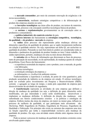 Gestão & Produção, v. 1, n. 2, p. 104-124, ago. 1994                          112


      - o mercado consumidor, por meio da constante renovação de exigências e de
novas necessidades;
      - a concorrência, mediante estratégias competitivas e de diferenciação de
produto das empresas atuantes no setor;
      - as inovações tecnológicas nas áreas afins do produto, em termos de materiais,
componentes, processo e da concepção científico-tecnológica básica do produto;
      - as normas e regulamentações governamentais ou de convenção entre os
produtores e consumidores;
      - a política industrial e de comércio exterior do país.
      Os fatores internos são basicamente as estratégias competitiva, tecnológica,
da qualidade e de produto e mercado da empresa.
      As saídas deste processo são representadas pelas mudanças efetivas em
dimensões específicas da qualidade do produto, que se supõe incorporarem melhorias
em relação à qualidade anterior. Ou seja, representam um delta Qi, um acréscimo na
qualidade do produto. Pensando-se num bem durável, podem ser consideradas todas as
dimensões e parâmetros da qualidade de produto listadas no item 2 deste trabalho. As
saídas representam, portanto, mudanças em uma ou mais dessas dimensões.
      As entradas são os fluxos de informações que direcionam as fases do processo,
tanto de percepção da necessidade, ou da oportunidade, de mudança quanto de solução
do problema. Esses fluxos são basicamente:
      - a experiência acumulada da empresa: com o produto, com o mercado, de gestão
        e de fabricação;
      - o esforço tecnológico;
      - a orientação estratégica da empresa; e
      - as informações e o feedback do ambiente externo.
      Tradicionalmente a experiência é avaliada, do ponto de vista quantitativo, pela
produção acumulada da indústria ou da empresa em estudo. O esforço tecnológico
pode ser avaliado pelos investimentos em Pesquisa e Desenvolvimento (P&D),
corrente e agregado ao longo do tempo, e ainda pela capacidade da empresa para
desenvolvimento de atividades de engenharia.
      A transformação representa as atividades de uma empresa que definem a
direção da mudança da qualidade (ou seja, a definição de quais dimensões serão
modificadas, em que intensidade e como serão modificadas), desenvolvem e
implantam as mudanças definidas. A definição da direção das mudanças está
subordinada aos fatores condicionantes externos e às políticas e estratégias da
empresa. Embora muitas das áreas da empresa, em maior ou menor grau, influam no
processo de melhoria da qualidade, as que participam mais ativamente são:
Marketing, P&D, Engenharia do Produto, Engenharia do Processo, Engenharia da
Qualidade e Fabricação. Em princípio não existe na estrutura das empresas uma área
ou função específica que tenha a responsabilidade exclusiva pela mudança da
qualidade de produto. Ou seja, essa atividade estaria diluída entre algumas áreas da
empresa.
      Pode-se pensar o processo de mudança da qualidade de produtos existentes como
envolvendo quatro etapas:
 