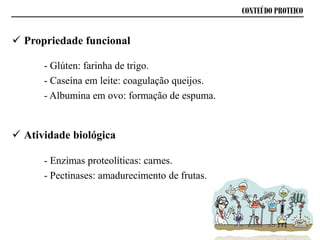 Propriedade funcional
- Glúten: farinha de trigo.
- Caseína em leite: coagulação queijos.
- Albumina em ovo: formação de espuma.
CONTEÚDO PROTEICO
 Atividade biológica
- Enzimas proteolíticas: carnes.
- Pectinases: amadurecimento de frutas.
 