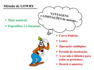 Método de LOWRY
 Mais sensível;
 Específico: (-) Sacarose.
 Curva Padrão;
 Lento;
 Operações múltiplas;
 Período de incubação;
 A cor não é idêntica para
todos as proteínas;
 Destrói a amostra;
 