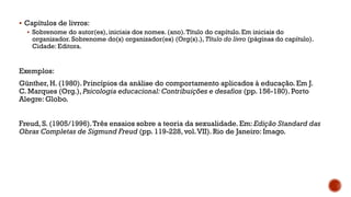  Capítulos de livros:
 Sobrenome do autor(es), iniciais dos nomes. (ano).Título do capítulo. Em iniciais do
organizador. Sobrenome do(s) organizador(es) (Org(s).), Título do livro (páginas do capítulo).
Cidade: Editora.
Exemplos:
Günther, H. (1980).Princípios da análise do comportamento aplicados à educação. Em J.
C. Marques (Org.), Psicologia educacional: Contribuições e desafios (pp. 156-180). Porto
Alegre: Globo.
Freud, S. (1905/1996).Três ensaios sobre a teoria da sexualidade. Em: Edição Standard das
Obras Completas de Sigmund Freud (pp. 119-228, vol.VII). Rio de Janeiro: Imago.
 