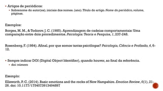 Artigos de periódicos:
 Sobrenome do autor(es), iniciais dos nomes. (ano).Título do artigo. Nome do periódico,volume,
páginas.
Exemplos:
Borges, M. M., & Todorov, J. C. (1985). Aprendizagem de cadeias comportamentais:Uma
comparação entre dois procedimentos. Psicologia:Teoria e Pesquisa,1, 237-248.
Rosenberg, F. (1984). Afinal, por que somos tantas psicólogas? Psicologia,Ciência e Profissão,4, 6-
12.
 Sempre indicar DOI (Digital Object Identifier), quando houver, ao final da referência.
 doi: número
Exemplo:
Ellsworth, P. C. (2014). Basic emotions and the rocks of New Hampshire. Emotion Review, 6(1), 21-
26. doi: 10.1177/1754073913494897
 