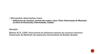  Monografias, dissertações e teses:
 Sobrenome do autor(es), iniciais dos nomes. (ano). Título. Dissertação de Mestrado
(ou Tese de Doutorado), Universidade, Cidade.
Exemplo:
Ribeiro, M. R. (1999).Autocontrole em diferentes sistemas de economia alimentar.
Dissertação de Mestrado não publicada, Universidade de Brasília, Brasília.
 