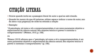 Ocorre quando inclui-se a passagem literal do autor a qual se está citando.
 Quando for menor do que 40 palavras, utilizar aspas e indicar o nome do autor, ano
da obra e a(s) página(s) de onde foi retirada a citação
 Exemplo:
“A psicologia, tal como a vê o comportamentalista, é um ramo puramente objetivo e
experimental da ciência natural. Seu objetivo teórico é prever e controlar o
comportamento.”(Watson, 1913, p. 158).
ou
Watson (1913) afirmou que a “psicologia, tal como a vê o comportamentalista, é um
ramo puramente objetivo e experimental da ciência natural. Seu objetivo teórico é
prever e controlar o comportamento.”(p. 158).
 