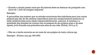  Quando a citação possui mais que 40 palavras deve-se destacar do parágrafo com
recuo de 1,3cm da margem esquerda
Exemplo:
A psicanálise nos mostrou que as atitudes emocionais dos indivíduos para com outras
pessoas que são de tão extrema importância para seu comportamento posterior, já
estão estabelecidas numa idade surpreendentemente precoce. A natureza e a
qualidade das relações da criança com as pessoas do seu próprio sexo e do sexo
oposto, já foi firmada nos primeiros seis anos de sua vida. (Freud, 1914, p. 2)
 Obs: se o trecho encontra-se em mais de uma página do texto, colocar pp.
Exemplo: (Fulano, ano, pp. 304-306)
 