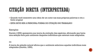 Quando você reescreve uma ideia de um autor nas suas próprias palavras e cita a
fonte original
 ESTA DEVE SER A PRINCIPAL FORMA DE CITAÇÃO NO TRABALHO!
Exemplos:
Darwin (1859) apresentou sua teoria da evolução das espécies, afirmando que havia
uma seleção feita pelo ambiente daqueles indivíduos que estavam mais adaptados.
ou
A teoria da seleção natural afirma que o ambiente seleciona aqueles indivíduos mais
adaptados (Darwin, 1859).
 