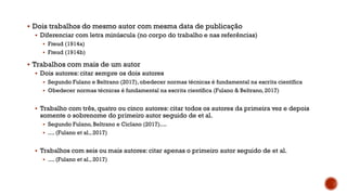  Dois trabalhos do mesmo autor com mesma data de publicação
 Diferenciar com letra minúscula (no corpo do trabalho e nas referências)
 Freud (1914a)
 Freud (1914b)
 Trabalhos com mais de um autor
 Dois autores: citar sempre os dois autores
 Segundo Fulano e Beltrano (2017), obedecer normas técnicas é fundamental na escrita científica
 Obedecer normas técnicas é fundamental na escrita científica (Fulano & Beltrano, 2017)
 Trabalho com três, quatro ou cinco autores: citar todos os autores da primeira vez e depois
somente o sobrenome do primeiro autor seguido de et al.
 Segundo Fulano, Beltrano e Ciclano (2017)....
 .... (Fulano et al., 2017)
 Trabalhos com seis ou mais autores: citar apenas o primeiro autor seguido de et al.
 .... (Fulano et al., 2017)
 