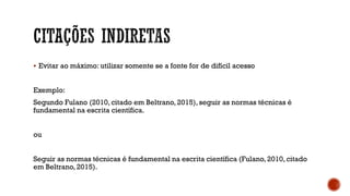  Evitar ao máximo: utilizar somente se a fonte for de difícil acesso
Exemplo:
Segundo Fulano (2010, citado em Beltrano, 2015), seguir as normas técnicas é
fundamental na escrita científica.
ou
Seguir as normas técnicas é fundamental na escrita científica (Fulano, 2010, citado
em Beltrano, 2015).
 