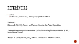  Livros:
 Sobrenome, Iniciais. (ano). Título (Edição). Cidade:Editora.
Exemplo:
Skinner, B. F. (1953). Science and Human Behavior. NewYork: Macmillan.
American Psychological Association. (2012).Manual de publicação da APA.(6. Ed.).
Porto Alegre: Penso.
Mello, S. L. (1975). Psicologia e profissão em São Paulo. São Paulo: Ática.
 