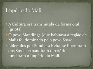 A Cultura era transmitida de forma oral (griots)  O povo Mandinga (que habitava a região de Mali) foi dominado pelo povo Sosso. Liderados por Sundiata Keita, se libertaram dos Sosso, expandiram território e fundaram o Império do Mali. 